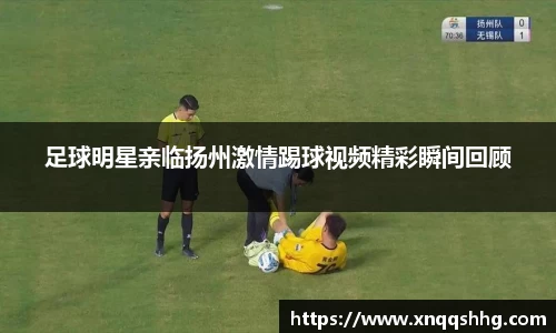足球明星亲临扬州激情踢球视频精彩瞬间回顾