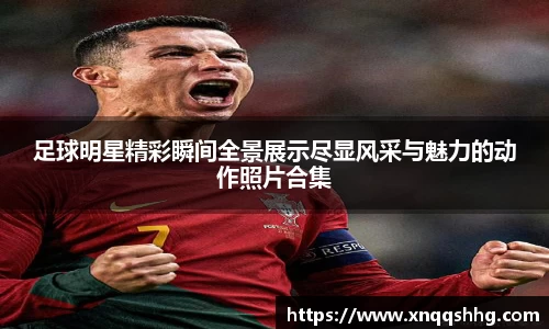 足球明星精彩瞬间全景展示尽显风采与魅力的动作照片合集
