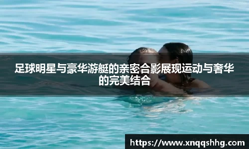 足球明星与豪华游艇的亲密合影展现运动与奢华的完美结合