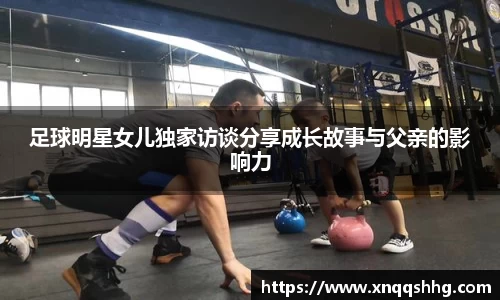 足球明星女儿独家访谈分享成长故事与父亲的影响力