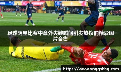 足球明星比赛中意外失鞋瞬间引发热议的精彩图片合集